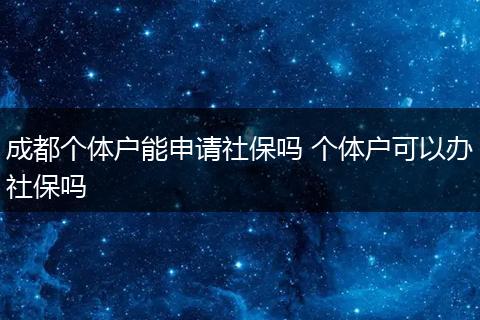 成都个体户能申请社保吗 个体户可以办社保吗