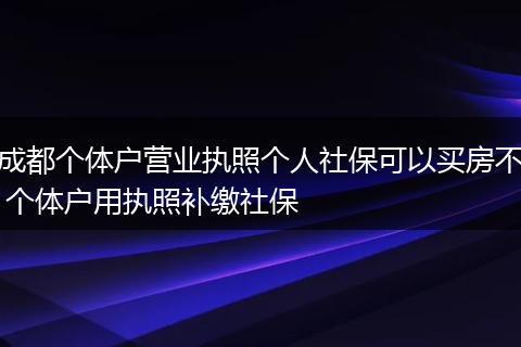 成都个体户营业执照个人社保可以买房不 个体户用执照补缴社保