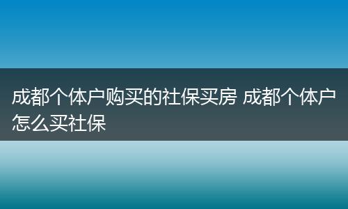 成都个体户购买的社保买房 成都个体户怎么买社保