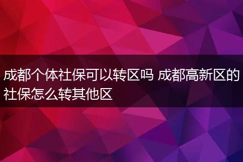 成都个体社保可以转区吗 成都高新区的社保怎么转其他区