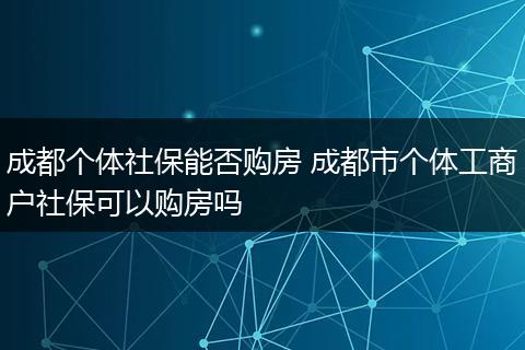成都个体社保能否购房 成都市个体工商户社保可以购房吗