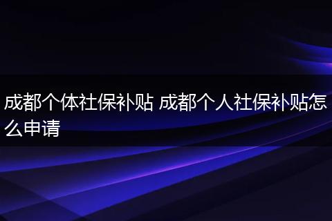 成都个体社保补贴 成都个人社保补贴怎么申请