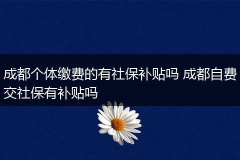 成都个体缴费的有社保补贴吗 成都自费交社保有补贴吗
