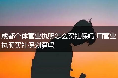 成都个体营业执照怎么买社保吗 用营业执照买社保划算吗