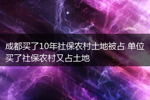 成都买了10年社保农村土地被占 单位买了社保农村又占土地