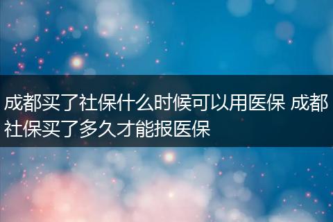 成都买了社保什么时候可以用医保 成都社保买了多久才能报医保