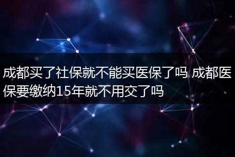 成都买了社保就不能买医保了吗 成都医保要缴纳15年就不用交了吗