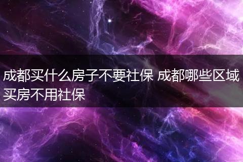 成都买什么房子不要社保 成都哪些区域买房不用社保
