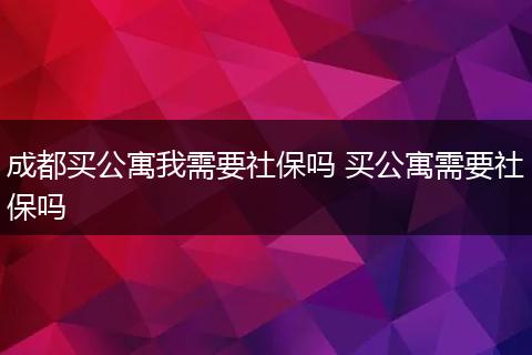成都买公寓我需要社保吗 买公寓需要社保吗