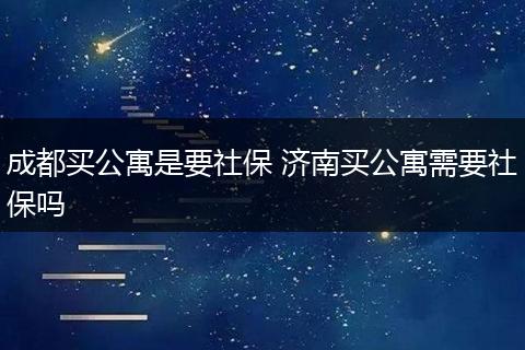 成都买公寓是要社保 济南买公寓需要社保吗