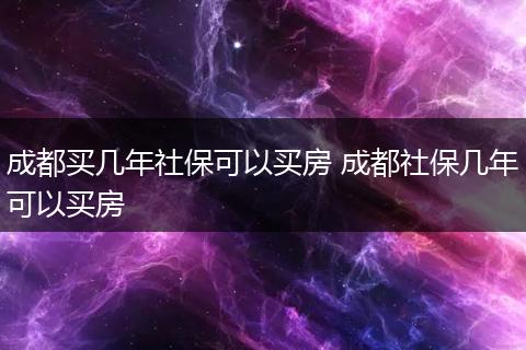 成都买几年社保可以买房 成都社保几年可以买房