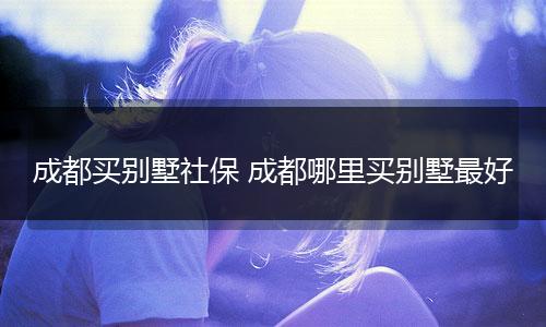 成都买别墅社保 成都哪里买别墅最好