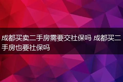 成都买卖二手房需要交社保吗 成都买二手房也要社保吗