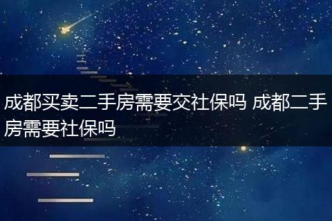 成都买卖二手房需要交社保吗 成都二手房需要社保吗