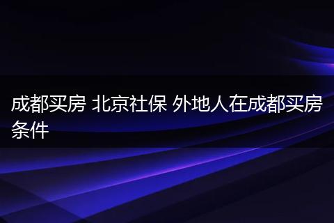 成都买房 北京社保 外地人在成都买房条件