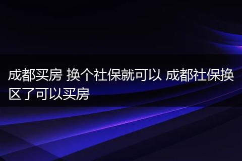 成都买房 换个社保就可以 成都社保换区了可以买房