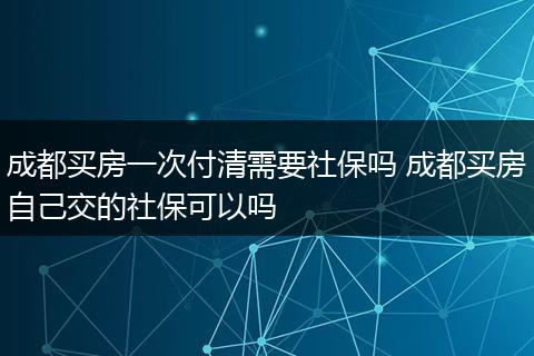 成都买房一次付清需要社保吗 成都买房自己交的社保可以吗
