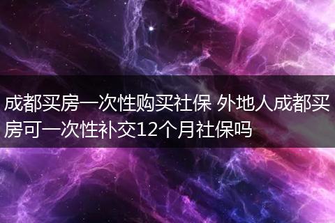 成都买房一次性购买社保 外地人成都买房可一次性补交12个月社保吗