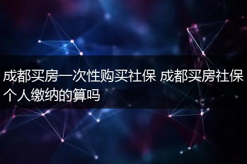 成都买房一次性购买社保 成都买房社保个人缴纳的算吗