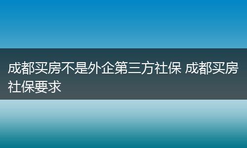 成都买房不是外企第三方社保 成都买房社保要求