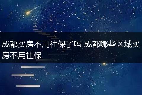 成都买房不用社保了吗 成都哪些区域买房不用社保