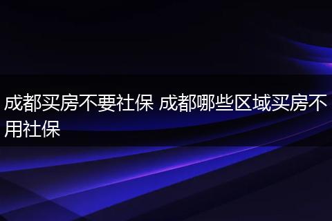 成都买房不要社保 成都哪些区域买房不用社保