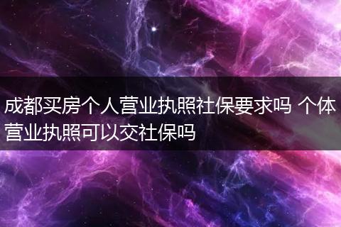 成都买房个人营业执照社保要求吗 个体营业执照可以交社保吗