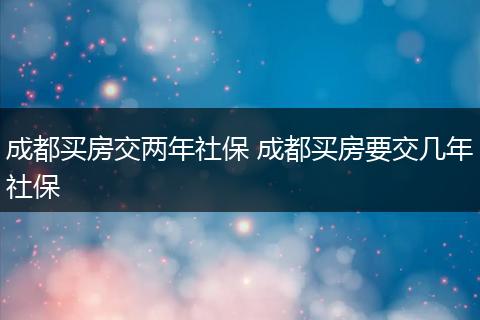 成都买房交两年社保 成都买房要交几年社保
