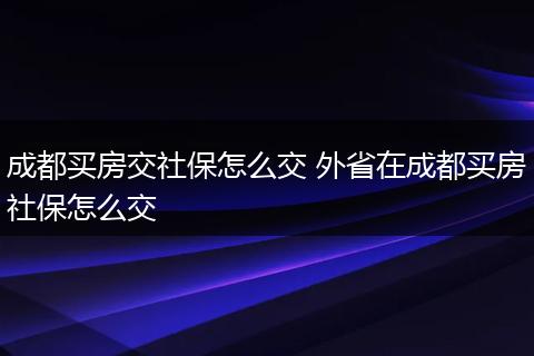 成都买房交社保怎么交 外省在成都买房社保怎么交