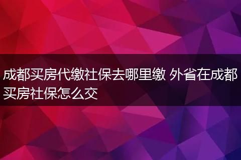 成都买房代缴社保去哪里缴 外省在成都买房社保怎么交