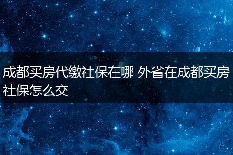 成都买房代缴社保在哪 外省在成都买房社保怎么交