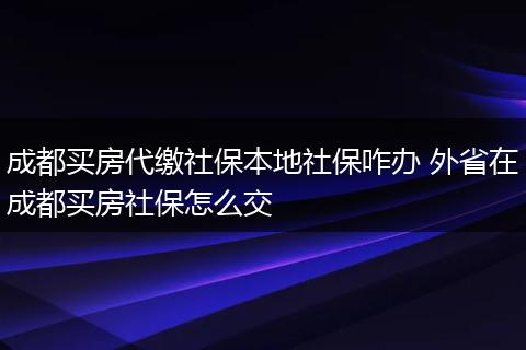 成都买房代缴社保本地社保咋办 外省在成都买房社保怎么交