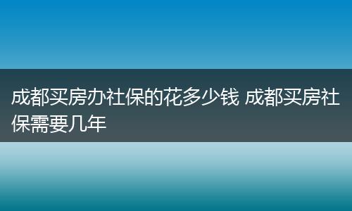 成都买房办社保的花多少钱 成都买房社保需要几年
