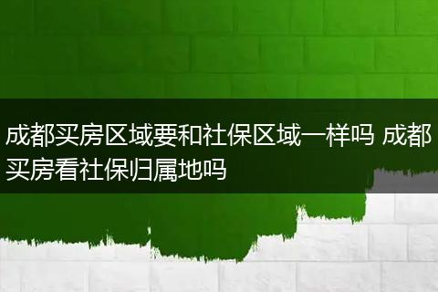 成都买房区域要和社保区域一样吗 成都买房看社保归属地吗