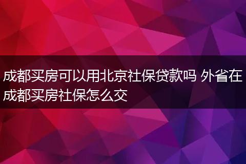 成都买房可以用北京社保贷款吗 外省在成都买房社保怎么交