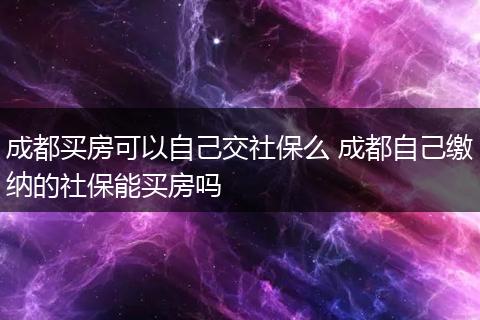 成都买房可以自己交社保么 成都自己缴纳的社保能买房吗