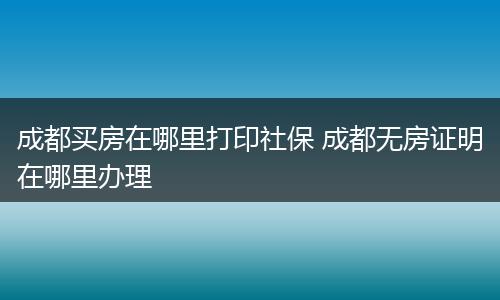 成都买房在哪里打印社保 成都无房证明在哪里办理
