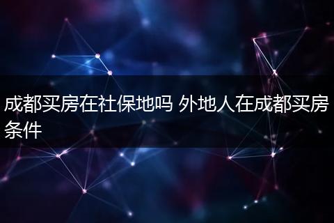 成都买房在社保地吗 外地人在成都买房条件