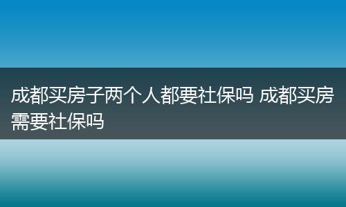 成都买房子两个人都要社保吗 成都买房需要社保吗