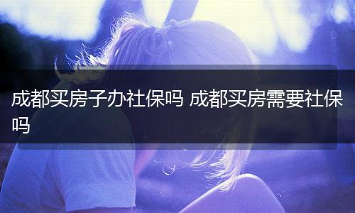 成都买房子办社保吗 成都买房需要社保吗