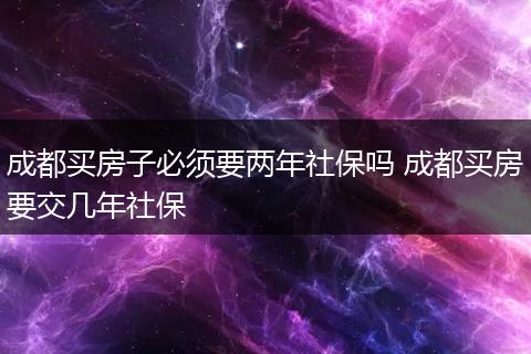 成都买房子必须要两年社保吗 成都买房要交几年社保
