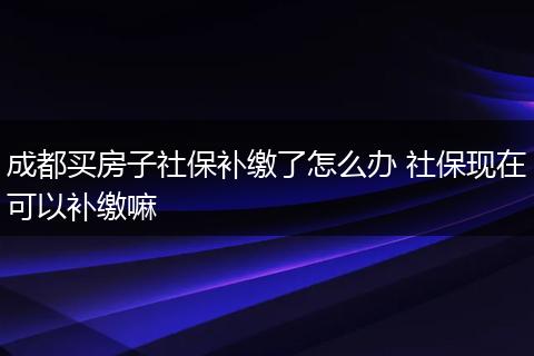 成都买房子社保补缴了怎么办 社保现在可以补缴嘛