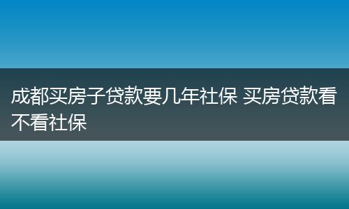 成都买房子贷款要几年社保 买房贷款看不看社保