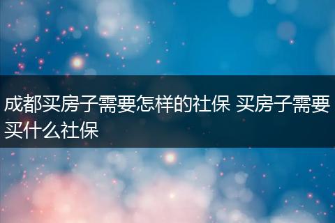 成都买房子需要怎样的社保 买房子需要买什么社保