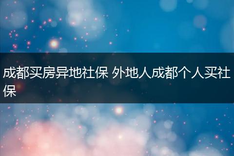 成都买房异地社保 外地人成都个人买社保