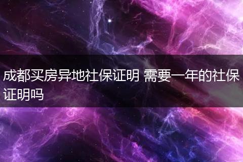 成都买房异地社保证明 需要一年的社保证明吗