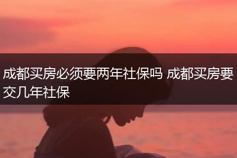 成都买房必须要两年社保吗 成都买房要交几年社保