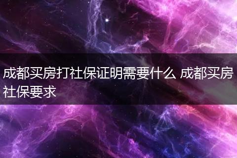 成都买房打社保证明需要什么 成都买房社保要求