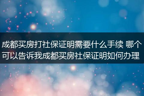 成都买房打社保证明需要什么手续 哪个可以告诉我成都买房社保证明如何办理