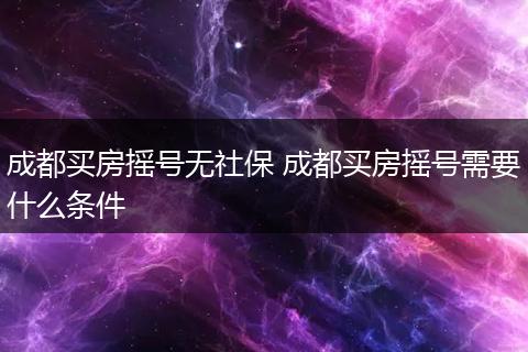 成都买房摇号无社保 成都买房摇号需要什么条件